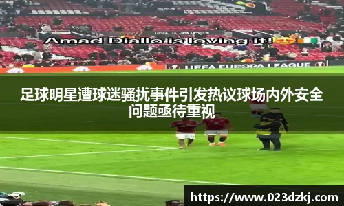 足球明星遭球迷骚扰事件引发热议球场内外安全问题亟待重视
