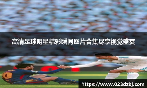 高清足球明星精彩瞬间图片合集尽享视觉盛宴